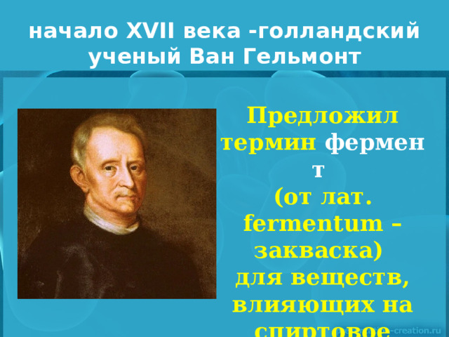 начало XVII века -голландский ученый Ван Гельмонт   Предложил термин  фермент  (от лат. fermentum – закваска) для веществ, влияющих на спиртовое брожение. 