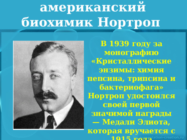 американский биохимик Нортроп В 1939 году за монографию «Кристаллические энзимы: химия пепсина, трипсина и бактериофага» Нортроп удостоился своей первой значимой награды — Медали Элиота, которая вручается с 1915 года Национальной академией наук США.   