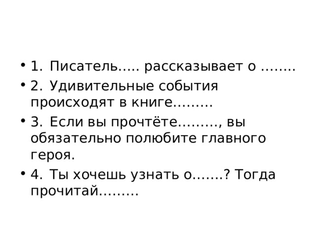 1.  Писатель….. рассказывает о …….. 2.  Удивительные события происходят в книге……… 3.  Если вы прочтёте………, вы обязательно полюбите главного героя. 4.  Ты хочешь узнать о…….? Тогда прочитай……… 