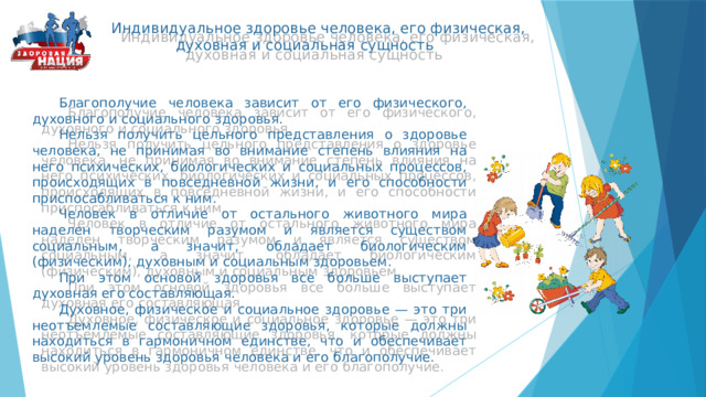  Индивидуальное здоровье человека, его физическая,  духовная и социальная сущность  Благополучие человека зависит от его физического, духовного и социального здоровья.  Нельзя получить цельного представления о здоровье человека, не принимая во внимание степень влияния на него психических, биологических и социальных процессов, происходящих в повседневной жизни, и его способности приспосабливаться к ним.  Человек в отличие от остального животного мира наделен творческим разумом и является существом социальным, а значит, обладает биологическим (физическим), духовным и социальным здоровьем.  При этом основой здоровья все больше выступает духовная его составляющая.  Духовное, физическое и социальное здоровье — это три неотъемлемые составляющие здоровья, которые должны находиться в гармоничном единстве, что и обеспечивает высокий уровень здоровья человека и его благополучие. 