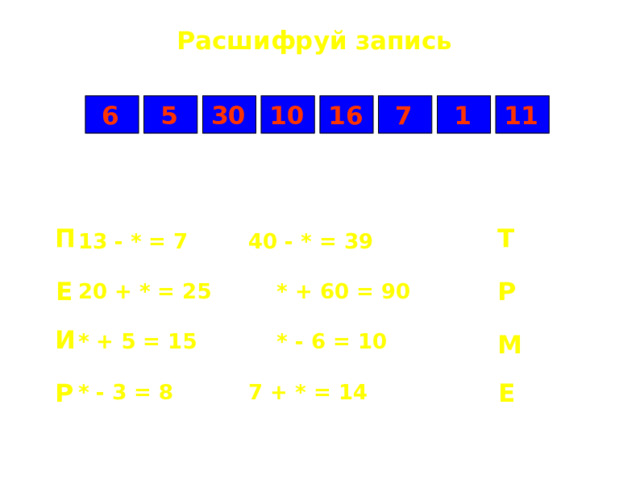Расшифруй запись 5 7 1 6 11 16 10 30 Т П 13 - * = 7    40 - * = 39  20 + * = 25    * + 60 = 90  * + 5 = 15    * - 6 = 10  * - 3 = 8    7 + * = 14 Р Е И М Е Р 