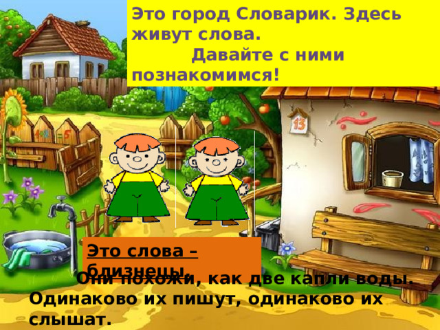 Это город Словарик. Здесь живут слова.  Давайте с ними познакомимся! Это слова – близнецы.  Они похожи, как две капли воды. Одинаково их пишут, одинаково их слышат.  Но обозначают они разные предметы.    