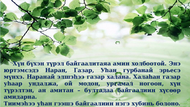   Хүн бүхэн түрэл байгаалитаяа амин холбоотой. Энэ юртэмсэдэ Наран, Газар, Уһан гурбанай эрьесэ мүнхэ. Наранай элшэһээ газар халана. Халаһан газар уһаар ундалжа, ой модон, ургамал ногоон, хүн түрэлтэн, ан амитан – бултадаа байгаалиин хүсөөр амидарна. Тиимэһээ уһан гээшэ байгаалиин нэгэ хубинь болоно. 