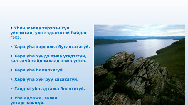 • Уһан жэлдэ түрэһэн хүн уйламхай, уян сэдьхэлтэй байдаг гэхэ.  • Хара уһа харьялса бусалгахагүй.  • Хара уһа хүндэ хэжэ үгэдэггүй, заатагүй сайдамлаад хэжэ үгэхэ.  • Хара уһа һамархагүй.  • Хара уһа хүн руу сасахагүй.  • Галдаа уһа адхажа болохогүй.  • Уһа адхажа, галаа унтаргаахагүй. 