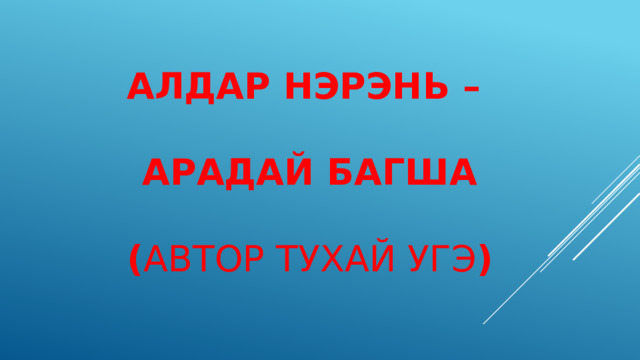 АЛДАР НЭРЭНЬ –   АРАДАЙ БАГША   ( АВТОР ТУХАЙ УГЭ ) 