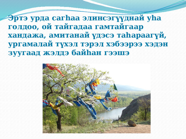 Эртэ урда сагhаа элинсэгүүднай уhа голдоо, ой тайгадаа гамтайгаар хандажа, амитанай үдэсэ таhараагүй, ургамалай түхэл тэрэл хэбээрээ хэдэн зуугаад жэлдэ байhан гээшэ 