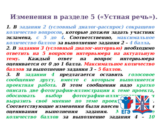 Изменения в разделе 5 («Устная речь»). 1. В задании 2 (условный диалог-расспрос) сокращено количество вопросов , которые должен задать участник экзамена, с 5 до 4 . Соответственно, максимальное количество баллов за выполнение задания 2 – 4 балла . 2. В задании 3 (условный диалог-интервью) необходимо ответить на 5 вопросов интервьюера на актуальную тему . Каждый ответ на вопрос интервьюера оценивается от 0 до 1 балла. Максимальное количество баллов за выполнение задания 3 – 5 баллов . 3. В задании 4 предлагается оставить голосовое сообщение другу, вместе с которым выполняется проектная работа . В этом сообщении надо кратко описать две фотографии-иллюстрации к теме проекта , обосновать выбор фотографии-иллюстрации и выразить своё мнение по теме проектной работы . Соответствующие изменения были внесены в критерии оценивания выполнения задания. Максимальное количество баллов за выполнение задания 4 – 10 баллов . 