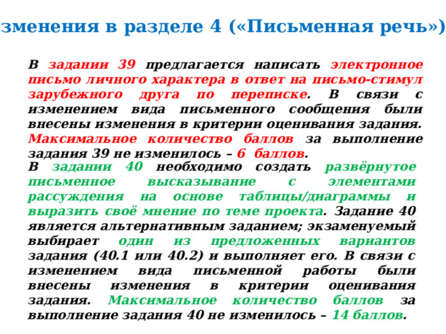 Изменения в разделе 4 («Письменная речь»). В задании 39 предлагается написать электронное письмо личного характера в ответ на письмо-стимул зарубежного друга по переписке . В связи с изменением вида письменного сообщения были внесены изменения в критерии оценивания задания. Максимальное количество баллов за выполнение задания 39 не изменилось – 6 баллов . В задании 40 необходимо создать развёрнутое письменное высказывание с элементами рассуждения на основе таблицы/диаграммы и выразить своё мнение по теме проекта . Задание 40 является альтернативным заданием; экзаменуемый выбирает один из предложенных вариантов задания (40.1 или 40.2) и выполняет его. В связи с изменением вида письменной работы были внесены изменения в критерии оценивания задания. Максимальное количество баллов за выполнение задания 40 не изменилось – 14 баллов . 