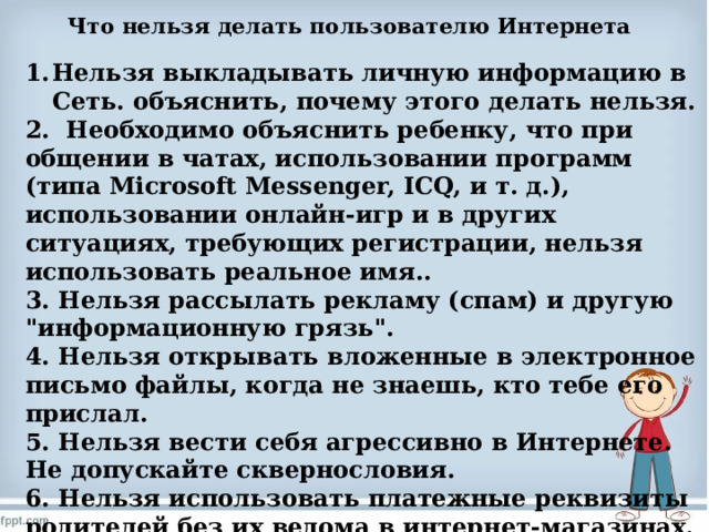 Что нельзя делать пользователю Интернета   Нельзя выкладывать личную информацию в Сеть. объяснить, почему этого делать нельзя. 2. Необходимо объяснить ребенку, что при общении в чатах, использовании программ (типа Microsoft Messenger, ICQ, и т. д.), использовании онлайн-игр и в других ситуациях, требующих регистрации, нельзя использовать реальное имя.. 3. Нельзя рассылать рекламу (спам) и другую 