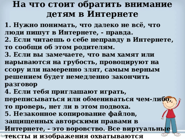 На что стоит обратить внимание детям в Интернете   1. Нужно понимать, что далеко не всё, что люди пишут в Интернете, - правда. 2. Если читаешь о себе неправду в Интернете, то сообщи об этом родителям. 3. Если вы замечаете, что вам хамят или нарываются на грубость, провоцируют на ссору или намеренно злят, самым верным решением будет немедленно закончить разговор 4. Если тебя приглашают играть, переписываться или обмениваться чем-либо, то проверь, нет ли в этом подвоха. 5. Незаконное копирование файлов, защищенных авторскими правами в Интернете, - это воровство. Все виртуальные тексты и изображения охватываются законодательством об авторском праве. 