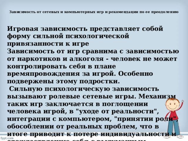  Зависимость от сетевых и компьютерных игр и рекомендации по ее преодолению   Игровая зависимость представляет собой форму сильной психологической привязанности к игре Зависимость от игр сравнима с зависимостью от наркотиков и алкоголя - человек не может контролировать себя в плане времяпровождения за игрой. Особенно подвержены этому подростки.  Сильную психологическую зависимость вызывают ролевые сетевые игры. Механизм таких игр заключается в поглощении человека игрой, в 