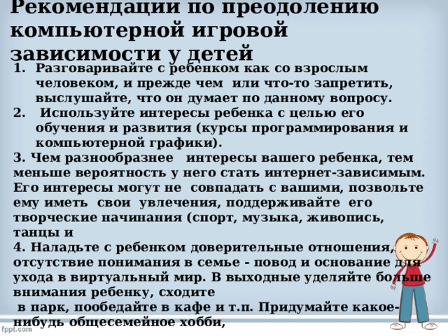  Рекомендации по преодолению компьютерной игровой зависимости у детей   Разговаривайте с ребенком как со взрослым человеком, и прежде чем или что-то запретить, выслушайте, что он думает по данному вопросу.  Используйте интересы ребенка с целью его обучения и развития (курсы программирования и компьютерной графики). 3. Чем разнообразнее интересы вашего ребенка, тем меньше вероятность у него стать интернет-зависимым. Его интересы могут не совпадать с вашими, позвольте ему иметь свои увлечения, поддерживайте его творческие начинания (спорт, музыка, живопись, танцы и 4. Наладьте с ребенком доверительные отношения, отсутствие понимания в семье - повод и основание для ухода в виртуальный мир. В выходные уделяйте больше внимания ребенку, сходите  в парк, пообедайте в кафе и т.п. Придумайте какое-нибудь общесемейное хобби, 