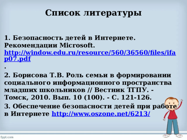 Список литературы   1. Безопасность детей в Интернете. Рекомендации Microsoft. http://window.edu.ru/resource/560/36560/files/ifap07.pdf . 2. Борисова Т.В. Роль семьи в формировании социального информационного пространства младших школьников // Вестник ТГПУ. - Томск, 2010. Вып. 10 (100). - С. 121-126. 3. Обеспечение безопасности детей при работе в Интернете http://www.oszone.net/6213/ 