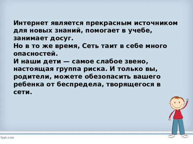 Интернет является прекрасным источником для новых знаний, помогает в учебе, занимает досуг. Но в то же время, Сеть таит в себе много опасностей. И наши дети — самое слабое звено, настоящая группа риска.   И только вы, родители, можете обезопасить вашего ребенка от беспредела, творящегося в сети. 