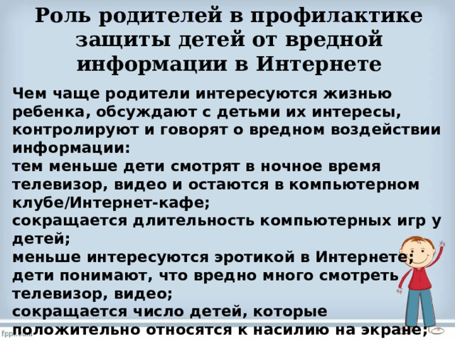  Роль родителей в профилактике защиты детей от вредной информации в Интернете   Чем чаще родители интересуются жизнью ребенка, обсуждают с детьми их интересы, контролируют и говорят о вредном воздействии информации: тем меньше дети смотрят в ночное время телевизор, видео и остаются в компьютерном клубе/Интернет-кафе; сокращается длительность компьютерных игр у детей; меньше интересуются эротикой в Интернете; дети понимают, что вредно много смотреть телевизор, видео; сокращается число детей, которые положительно относятся к насилию на экране; меньше интереса к распространению видеосъемок  с насилием;меньше интереса к жестоким компьютерным играм. 