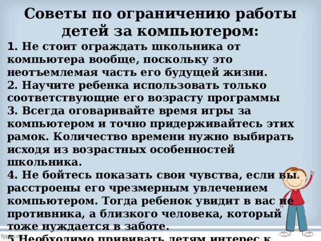Советы по ограничению работы детей за компьютером:   1 . Не стоит ограждать школьника от компьютера вообще, поскольку это неотъемлемая часть его будущей жизни. 2. Научите ребенка использовать только соответствующие его возрасту программы 3. Всегда оговаривайте время игры за компьютером и точно придерживайтесь этих рамок. Количество времени нужно выбирать исходя из возрастных особенностей школьника. 4. Не бойтесь показать свои чувства, если вы расстроены его чрезмерным увлечением компьютером. Тогда ребенок увидит в вас не противника, а близкого человека, который тоже нуждается в заботе. 5.Необходимо прививать детям интерес к активным играм и физическим упражнениям, чтобы они чувствовали радость от этого  