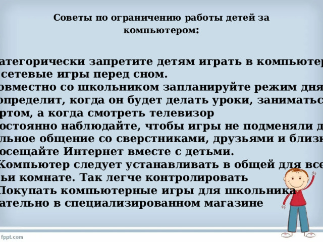 Советы по ограничению работы детей за компьютером :   6. Категорически запретите детям играть в компьютерные или сетевые игры перед сном. 7. Совместно со школьником запланируйте режим дня, где  он определит, когда он будет делать уроки, заниматься  спортом, а когда смотреть телевизор 8. Постоянно наблюдайте, чтобы игры не подменяли детям  реальное общение со сверстниками, друзьями и близкими 9. Посещайте Интернет вместе с детьми. 10. Компьютер следует устанавливать в общей для всей  семьи комнате. Так легче контролировать 11. Покупать компьютерные игры для школьника желательно в специализированном магазине 