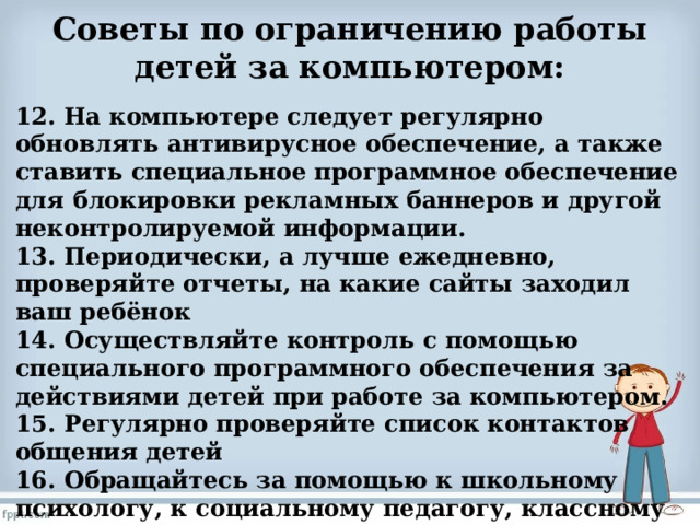 Советы по ограничению работы детей за компьютером:   12. На компьютере следует регулярно обновлять антивирусное обеспечение, а также ставить специальное программное обеспечение для блокировки рекламных баннеров и другой неконтролируемой информации. 13. Периодически, а лучше ежедневно, проверяйте отчеты, на какие сайты заходил ваш ребёнок 14. Осуществляйте контроль с помощью специального программного обеспечения за действиями детей при работе за компьютером. 15. Регулярно проверяйте список контактов общения детей 16. Обращайтесь за помощью к школьному психологу, к социальному педагогу, классному руководителю.  
