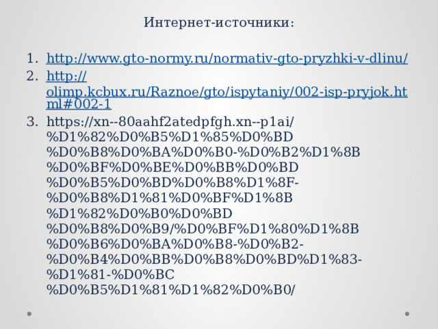 Интернет-источники: http://www.gto-normy.ru/normativ-gto-pryzhki-v-dlinu / http:// olimp.kcbux.ru/Raznoe/gto/ispytaniy/002-isp-pryjok.html#002-1 https://xn--80aahf2atedpfgh.xn--p1ai/%D1%82%D0%B5%D1%85%D0%BD%D0%B8%D0%BA%D0%B0-%D0%B2%D1%8B%D0%BF%D0%BE%D0%BB%D0%BD%D0%B5%D0%BD%D0%B8%D1%8F-%D0%B8%D1%81%D0%BF%D1%8B%D1%82%D0%B0%D0%BD%D0%B8%D0%B9/%D0%BF%D1%80%D1%8B%D0%B6%D0%BA%D0%B8-%D0%B2-%D0%B4%D0%BB%D0%B8%D0%BD%D1%83-%D1%81-%D0%BC%D0%B5%D1%81%D1%82%D0%B0/ 