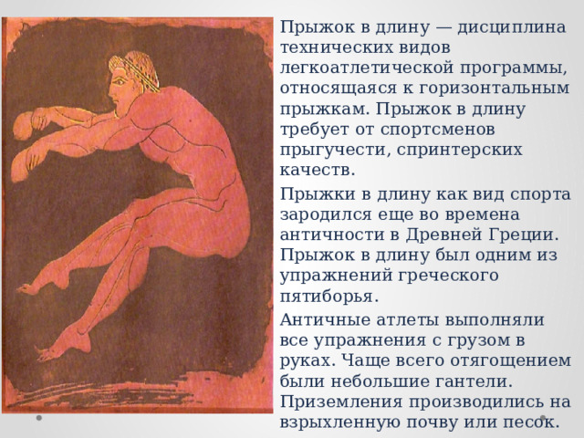 Прыжок в длину — дисциплина технических видов легкоатлетической программы, относящаяся к горизонтальным прыжкам. Прыжок в длину требует от спортсменов прыгучести, спринтерских качеств. Прыжки в длину как вид спорта зародился еще во времена античности в Древней Греции. Прыжок в длину был одним из упражнений греческого пятиборья. Античные атлеты выполняли все упражнения с грузом в руках. Чаще всего отягощением были небольшие гантели. Приземления производились на взрыхленную почву или песок. С появлением легкой атлетики начали проводиться официальные соревнования по этому виду спорта. 