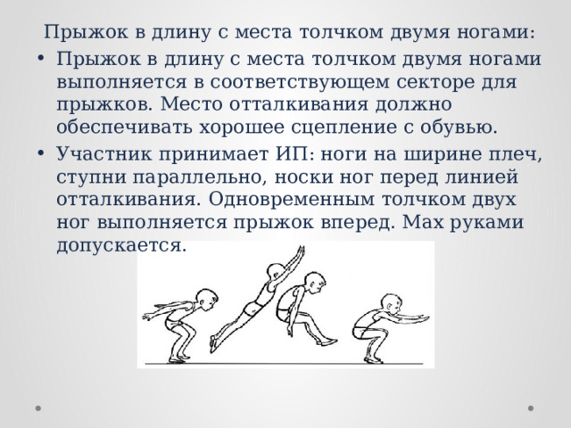 Прыжок в длину с места толчком двумя ногами: Прыжок в длину с места толчком двумя ногами выполняется в соответствующем секторе для прыжков. Место отталкивания должно обеспечивать хорошее сцепление с обувью. Участник принимает ИП: ноги на ширине плеч, ступни параллельно, носки ног перед линией отталкивания. Одновременным толчком двух ног выполняется прыжок вперед. Мах руками допускается. 