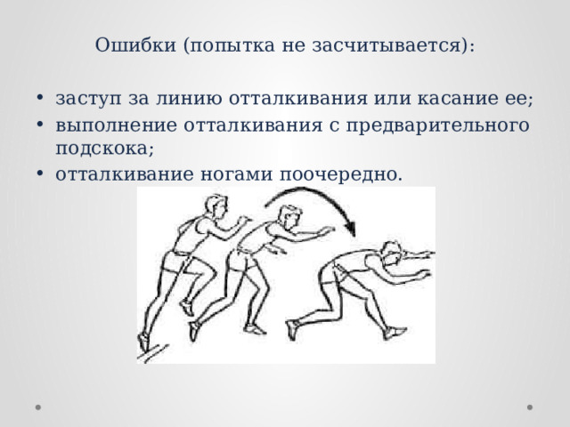 Ошибки (попытка не засчитывается): заступ за линию отталкивания или касание ее; выполнение отталкивания с предварительного подскока; отталкивание ногами поочередно. 