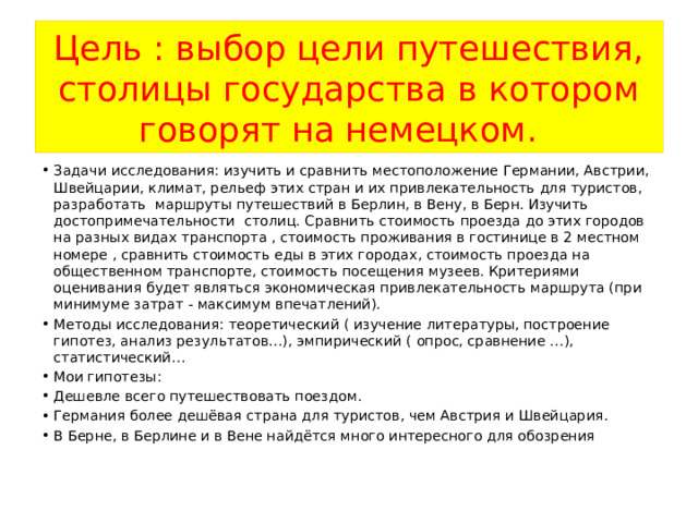 Цель : выбор цели путешествия, столицы государства в котором говорят на немецком.  Задачи исследования: изучить и сравнить местоположение Германии, Австрии, Швейцарии, климат, рельеф этих стран и их привлекательность для туристов, разработать маршруты путешествий в Берлин, в Вену, в Берн. Изучить достопримечательности столиц. Сравнить стоимость проезда до этих городов на разных видах транспорта , стоимость проживания в гостинице в 2 местном номере , сравнить стоимость еды в этих городах, стоимость проезда на общественном транспорте, стоимость посещения музеев. Критериями оценивания будет являться экономическая привлекательность маршрута (при минимуме затрат - максимум впечатлений). Методы исследования: теоретический ( изучение литературы, построение гипотез, анализ результатов…), эмпирический ( опрос, сравнение …), статистический… Мои гипотезы: Дешевле всего путешествовать поездом. Германия более дешёвая страна для туристов, чем Австрия и Швейцария. В Берне, в Берлине и в Вене найдётся много интересного для обозрения 