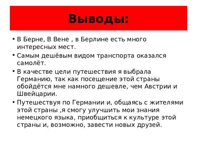 Выводы: В Берне, В Вене , в Берлине есть много интересных мест. Самым дешёвым видом транспорта оказался самолёт. В качестве цели путешествия я выбрала Германию, так как посещение этой страны обойдётся мне намного дешевле, чем Австрии и Швейцарии. Путешествуя по Германии и, общаясь с жителями этой страны ,я смогу улучшить мои знания немецкого языка, приобщиться к культуре этой страны и, возможно, завести новых друзей. 