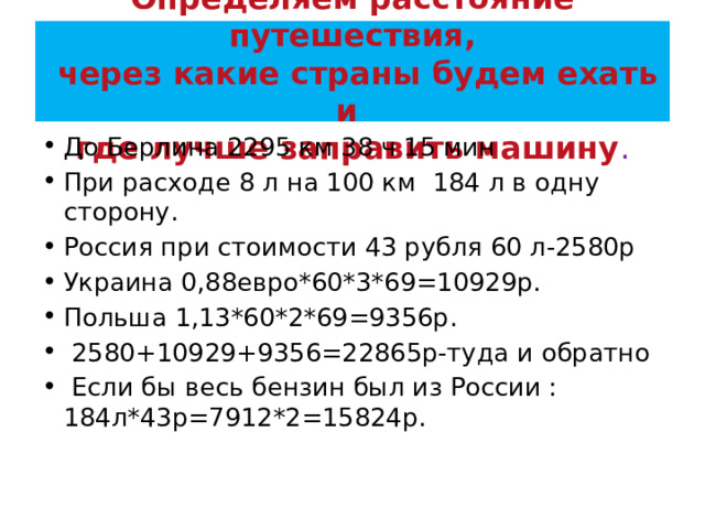 Определяем расстояние путешествия,  через какие страны будем ехать и  где лучше заправить машину . До Берлина 2295 км 38 ч 15 мин При расходе 8 л на 100 км 184 л в одну сторону. Россия при стоимости 43 рубля 60 л-2580р Украина 0,88евро*60*3*69=10929р. Польша 1,13*60*2*69=9356р.   2580+10929+9356=22865р-туда и обратно   Если бы весь бензин был из России : 184л*43р=7912*2=15824р. 