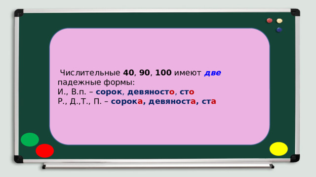  Числительные 40 , 90 , 100 имеют две падежные формы: И., В.п. – сорок , девяност о , ст о Р., Д.,Т., П. – сорок а , девяност а , ст а 