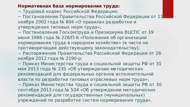 Нормативная база нормирования труда:  − Трудовой кодекс Российской Федерации;  − Постановление Правительства Российской Федерации от 11 ноября 2002 года № 804 «О правилах разработки и утверждения типовых норм труда»;  − Постановление Госкомтруда и Президиума ВЦСПС от 19 июня 1986 года № 226/П-6 «Положение об организации нормирования труда в народном хозяйстве» (в части не противоречащей действующему законодательству);  − Распоряжение Правительства Российской Федерации от 26 ноября 2012 года № 2190-р;  − Приказ Министерства труда и социальной защиты РФ от 31 мая 2013 года № 235 «Об утверждении методических рекомендаций для федеральных органов исполнительной власти по разработке типовых отраслевых норм труда»;  − Приказ Министерства труда и социальной защиты РФ от 30 сентября 2013 года № 504 «Об утверждении методических рекомендаций для государственных (муниципальных) учреждений по разработке систем нормирования труда».      