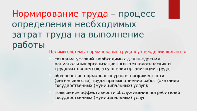 Нормирование труда – процесс определения необходимых затрат труда на выполнение работы Целями системы нормирования труда в учреждении являются : создание условий, необходимых для внедрения рациональных организационных, технологических и трудовых процессов, улучшения организации труда; обеспечение нормального уровня напряженности (интенсивности) труда при выполнении работ (оказании государственных (муниципальных) услуг); повышение эффективности обслуживания потребителей государственных (муниципальных) услуг. 