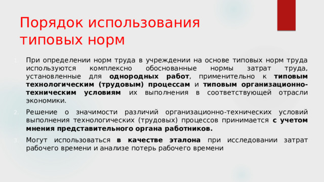 Порядок использования типовых норм   При определении норм труда в учреждении на основе типовых норм труда используются комплексно обоснованные нормы затрат труда, установленные для однородных работ , применительно к типовым технологическим (трудовым) процессам и типовым организационно-техническим условиям их выполнения в соответствующей отрасли экономики. Решение о значимости различий организационно-технических условий выполнения технологических (трудовых) процессов принимается с учетом мнения представительного органа работников. Могут использоваться в качестве эталона при исследовании затрат рабочего времени и анализе потерь рабочего времени 