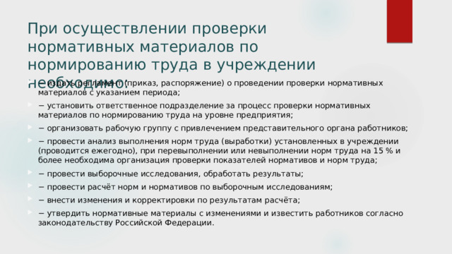 При осуществлении проверки нормативных материалов по нормированию труда в учреждении необходимо:   − издать регламент (приказ, распоряжение) о проведении проверки нормативных материалов с указанием периода; − установить ответственное подразделение за процесс проверки нормативных материалов по нормированию труда на уровне предприятия; − организовать рабочую группу с привлечением представительного органа работников; − провести анализ выполнения норм труда (выработки) установленных в учреждении (проводится ежегодно), при перевыполнении или невыполнении норм труда на 15 % и более необходима организация проверки показателей нормативов и норм труда; − провести выборочные исследования, обработать результаты; − провести расчёт норм и нормативов по выборочным исследованиям; − внести изменения и корректировки по результатам расчёта; − утвердить нормативные материалы с изменениями и известить работников согласно законодательству Российской Федерации. 