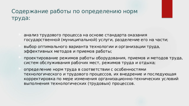 Содержание работы по определению норм труда:   анализ трудового процесса на основе стандарта оказания государственной (муниципальной) услуги, разделение его на части; выбор оптимального варианта технологии и организации труда, эффективных методов и приемов работы; проектирование режимов работы оборудования, приемов и методов труда, систем обслуживания рабочих мест, режимов труда и отдыха; определение норм труда в соответствии с особенностями технологического и трудового процессов, их внедрение и последующая корректировка по мере изменения организационно-технических условий выполнения технологических (трудовых) процессов. 