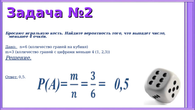 Задача №2 Бросают игральную кость. Найдите вероятность того, что выпадет число, меньшее 4 очков.  Дано: n=6 ( количество граней на кубике) m=3 ( количество граней с цифрами меньше 4 (1, 2,3)) Решение.   Ответ: 0,5. 