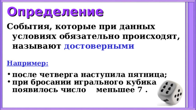 Определение События, которые при данных условиях обязательно происходят, называют достоверными   Например: после четверга наступила пятница; при бросании игрального кубика появилось число меньшее 7 . 