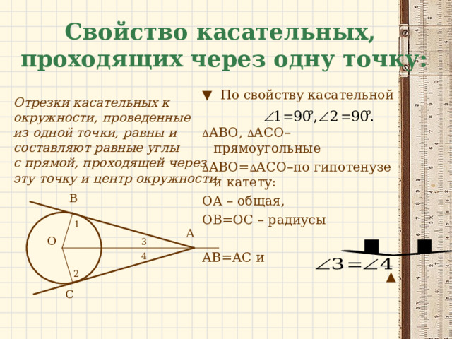Свойство касательных,  проходящих через одну точку:  Отрезки касательных к окружности, проведенные из одной точки, равны и составляют равные углы с прямой, проходящей через эту точку и центр окружности.  ▼ По свойству касательной ∆ АВО, ∆ АСО–прямоугольные ∆ АВО= ∆ АСО–по гипотенузе и катету: ОА – общая, ОВ=ОС – радиусы АВ=АС и ▲ В 1 А О 3 4 2 С 