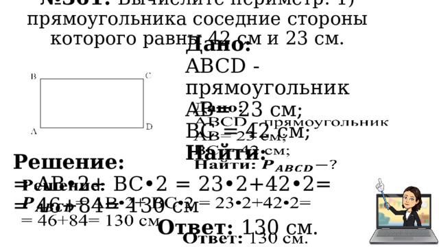№ 361. Вычислите периметр: 1) прямоугольника соседние стороны которого равны 42 см и 23 см. Дано:   ABCD - прямоугольник AB= 23 см; BC = 42 см; Найти:   Решение: = AB•2+ BC•2 = 23•2+42•2= = 46+84= 130 см Ответ: 130 см. 