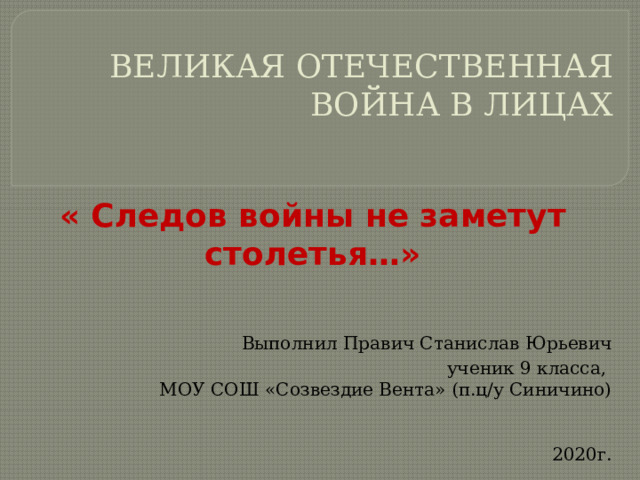 ВЕЛИКАЯ ОТЕЧЕСТВЕННАЯ ВОЙНА В ЛИЦАХ « Следов войны не заметут столетья…»   Выполнил Правич Станислав Юрьевич ученик 9 класса, МОУ СОШ «Созвездие Вента» (п.ц/у Синичино)  2020г.   