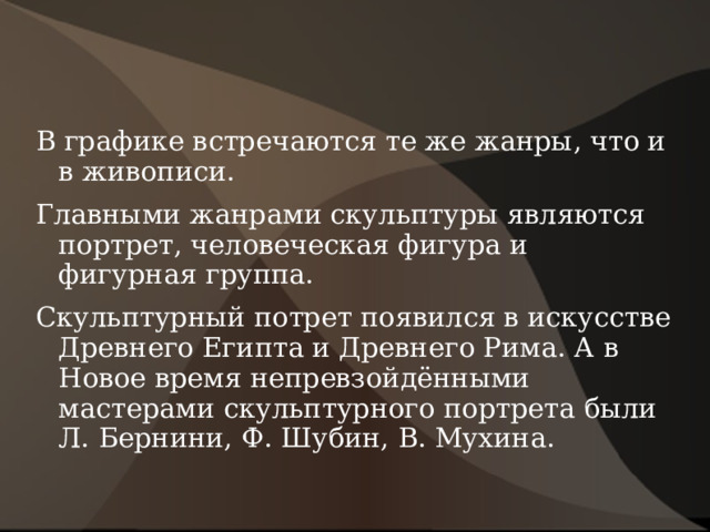 В графике встречаются те же жанры, что и в живописи. Главными жанрами скульптуры являются портрет, человеческая фигура и фигурная группа. Скульптурный потрет появился в искусстве Древнего Египта и Древнего Рима. А в Новое время непревзойдёнными мастерами скульптурного портрета были Л. Бернини, Ф. Шубин, В. Мухина. 