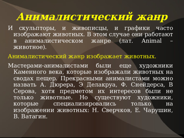 Анималистический жанр И скульпторы, и живописцы, и графики часто изображают животных. В этом случае они работают в анималистическом жанре (лат. Animal – животное). Анималистический жанр изображает животных. Мастерами-анималистами были еще художники Каменного века, которые изображали животных на сводах пещер. Прекрасными анималистами можно назвать А. Дюрера, Э Делакруа, Ф. Снейдерса, В Серова, хотя предметом их интересов были не только животные. Но существуют художники, которые специализировались только на изображении животных: Н. Сверчков, Е. Чарушин, В. Ватагин. 