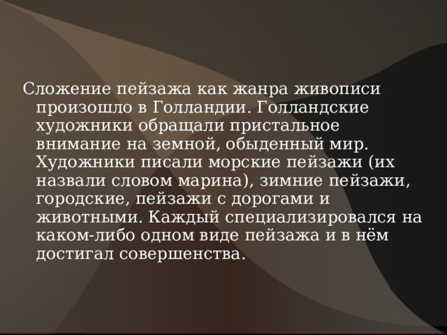 Сложение пейзажа как жанра живописи произошло в Голландии. Голландские художники обращали пристальное внимание на земной, обыденный мир. Художники писали морские пейзажи (их назвали словом марина), зимние пейзажи, городские, пейзажи с дорогами и животными. Каждый специализировался на каком-либо одном виде пейзажа и в нём достигал совершенства. 