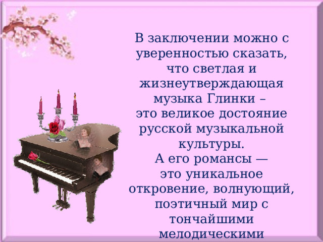 В заключении можно с уверенностью сказать, что светлая и жизнеутверждающая музыка Глинки – это великое достояние русской музыкальной культуры. А его романсы — это уникальное откровение, волнующий, поэтичный мир с тончайшими мелодическими отражениями чувств и настроений. 