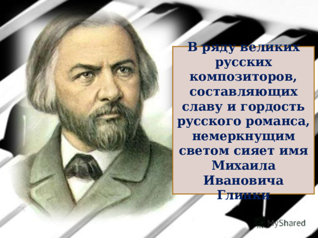 В ряду великих русских композиторов, составляющих славу и гордость русского романса, немеркнущим светом сияет имя Михаила Ивановича Глинки 