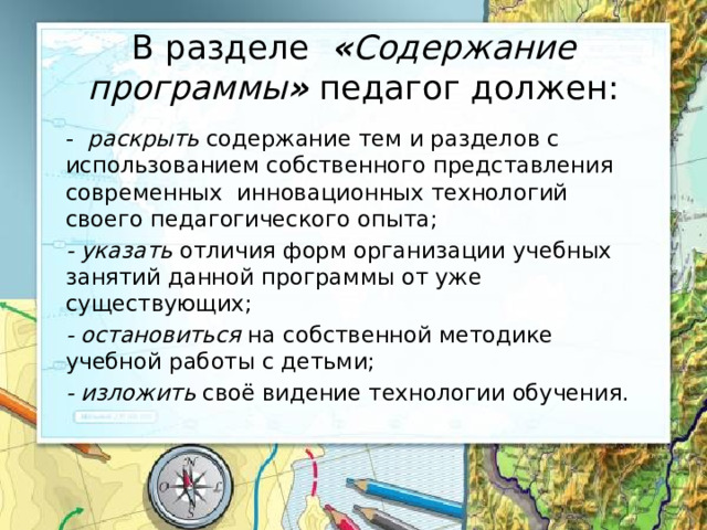 В разделе « Содержание программы » педагог должен: - раскрыть содержание тем и разделов с использованием собственного представления современных инновационных технологий своего педагогического опыта; - указать отличия форм организации учебных занятий данной программы от уже существующих; - остановиться на собственной методике учебной работы с детьми; - изложить своё видение технологии обучения.  