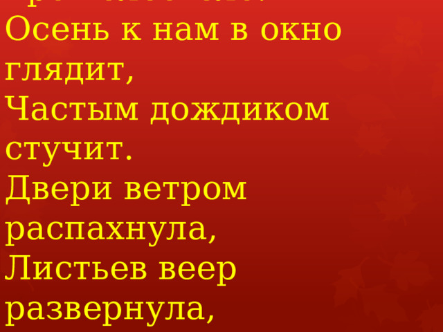  Лето быстро пролетело,  Ветерком прошелестело.  Осень к нам в окно глядит,  Частым дождиком стучит.  Двери ветром распахнула,  Листьев веер развернула,  Птиц в дорогу собрала,  Нам гостинцев собрала.   