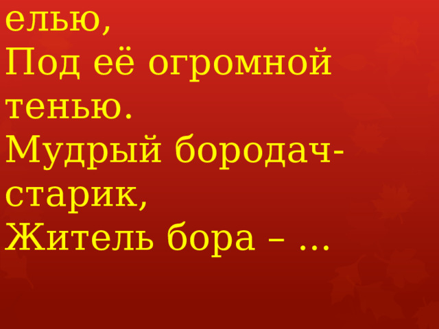 Этот гриб живёт под елью,  Под её огромной тенью.   Мудрый бородач-старик,   Житель бора – ...    