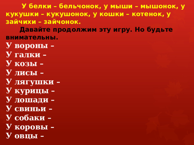 У белки – бельчонок, у мыши – мышонок, у кукушки – кукушонок, у кошки – котенок, у зайчихи – зайчонок.    Давайте продолжим эту игру. Но будьте внимательны.  У вороны –  У галки –  У козы –  У лисы –  У лягушки –  У курицы –  У лошади –  У свиньи –  У собаки –  У коровы –  У овцы –   