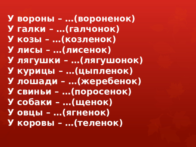 У вороны – …(вороненок)  У галки – …(галчонок)  У козы – …(козленок)  У лисы – …(лисенок)  У лягушки – …(лягушонок)  У курицы – …(цыпленок)  У лошади – …(жеребенок)  У свиньи – …(поросенок)  У собаки – …(щенок)  У овцы – …(ягненок)  У коровы – …(теленок)   